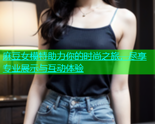 麻豆女模特助力你的时尚之旅，尽享专业展示与互动体验