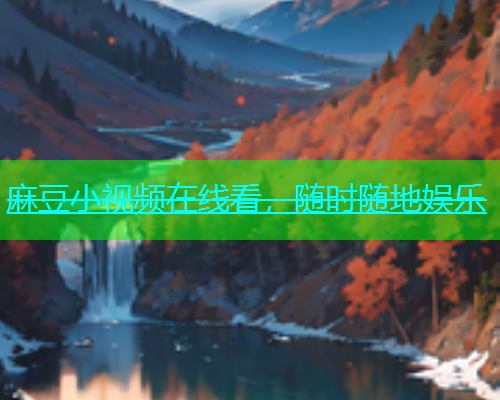 麻豆小视频在线看，随时随地娱乐