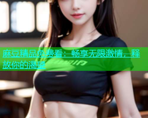 麻豆精品免费看：畅享无限激情，释放你的渴望