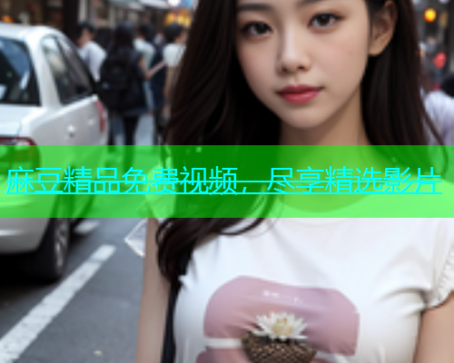 麻豆精品免费视频，尽享精选影片