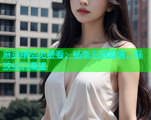 麻豆精品免费看：畅享无限激情，释放你的渴望