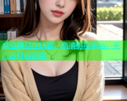 麻豆精品在线看：高清影视平台，无广告轻松追剧