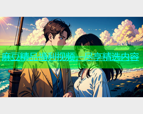 麻豆精品福利视频，尽享精选内容