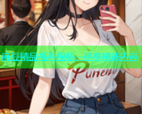 麻豆精品福利视频，尽享精选内容