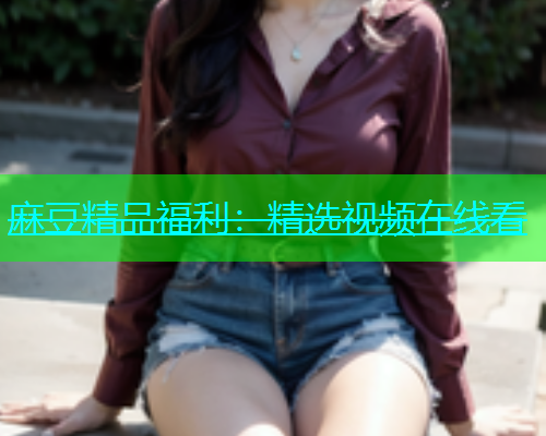 麻豆精品福利：精选视频在线看