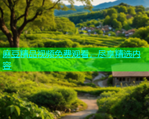 麻豆精品视频免费观看，尽享精选内容
