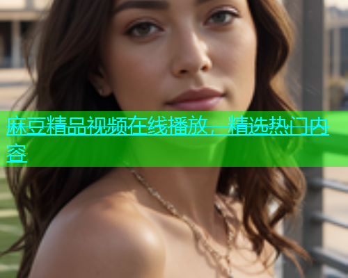 麻豆精品视频在线播放，精选热门内容
