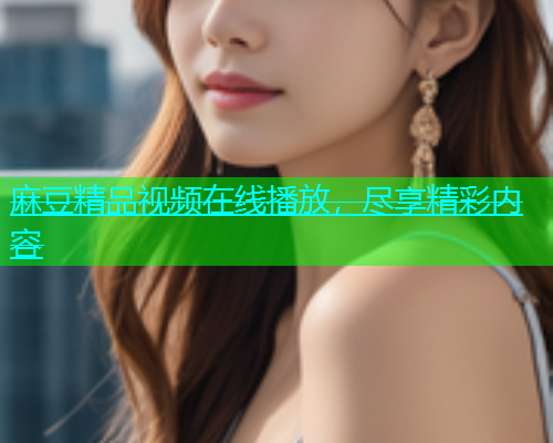 麻豆精品视频在线播放，尽享精彩内容