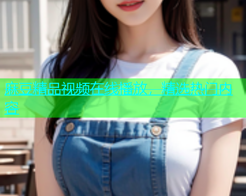 麻豆精品视频在线播放，精选热门内容