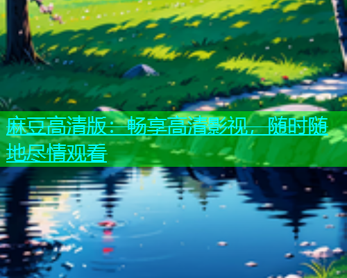 麻豆高清版：畅享高清影视，随时随地尽情观看