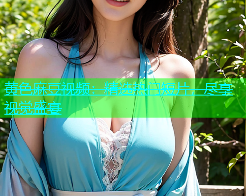 黄色麻豆视频：精选热门短片，尽享视觉盛宴