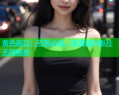 黄色麻豆：宅男必备，高清福利影片无限畅享