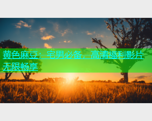 黄色麻豆：宅男必备，高清福利影片无限畅享