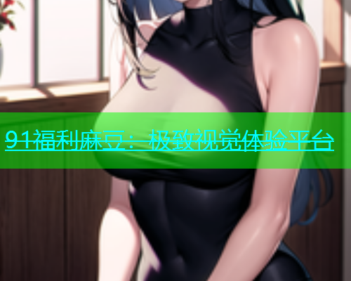 91福利麻豆：极致视觉体验平台