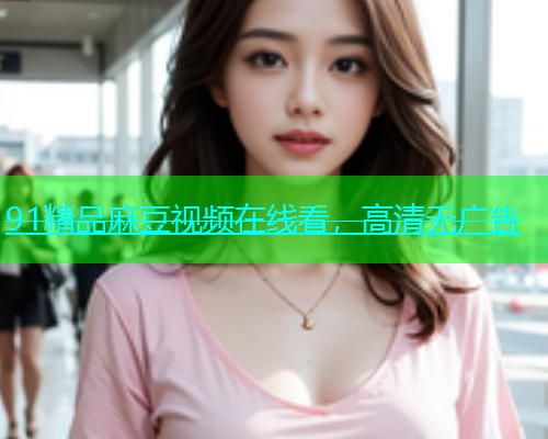 91精品麻豆视频在线看，高清无广告