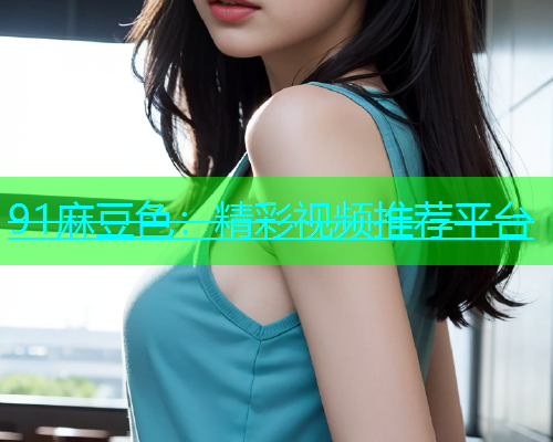 91麻豆色：精彩视频推荐平台