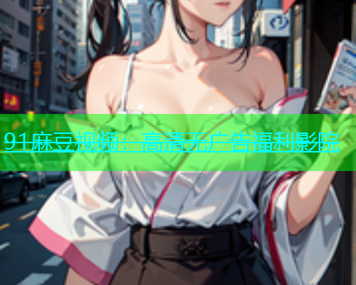 91麻豆视频：高清无广告福利影院