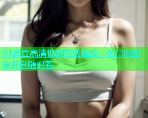 91麻豆高清视频在线播放，热门电影电视剧随时看