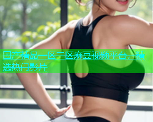 国产精品一区二区麻豆视频平台，精选热门影片