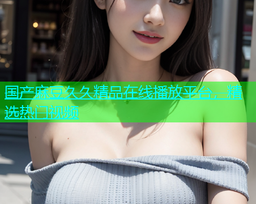 国产麻豆久久精品在线播放平台，精选热门视频
