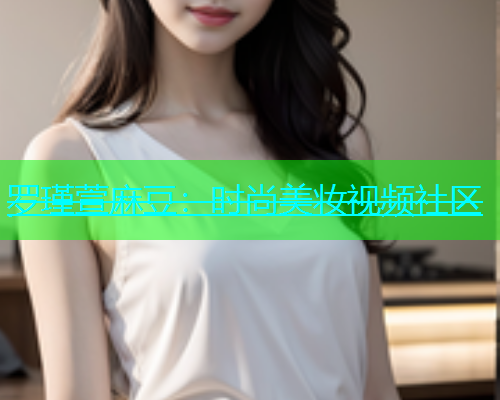 罗瑾萱麻豆：时尚美妆视频社区