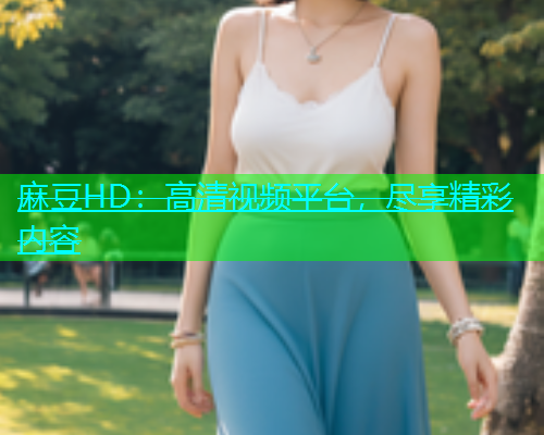 麻豆HD：高清视频平台，尽享精彩内容
