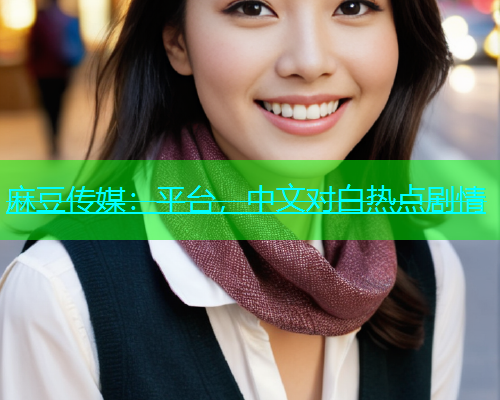 麻豆传媒：平台，中文对白热点剧情