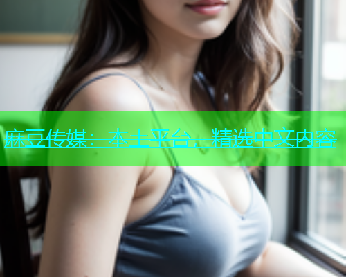 麻豆传媒：本土平台，精选中文内容