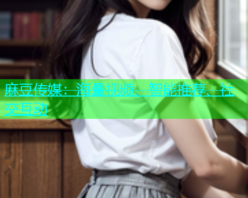 麻豆传媒：海量视频、智能推荐、社交互动