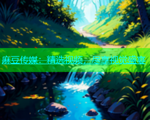 麻豆传媒：精选视频，尽享视觉盛宴