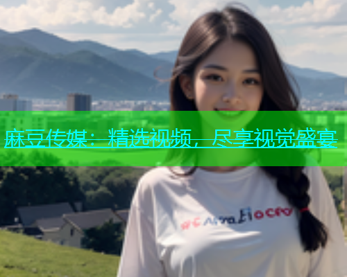 麻豆传媒：精选视频，尽享视觉盛宴