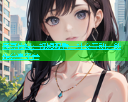 麻豆传媒：视频观看、社交互动、创作分享平台
