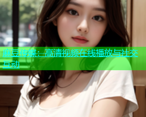 麻豆传媒：高清视频在线播放与社交互动