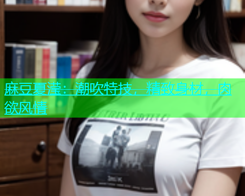 麻豆夏滢：潮吹特技，精致身材，肉欲风情