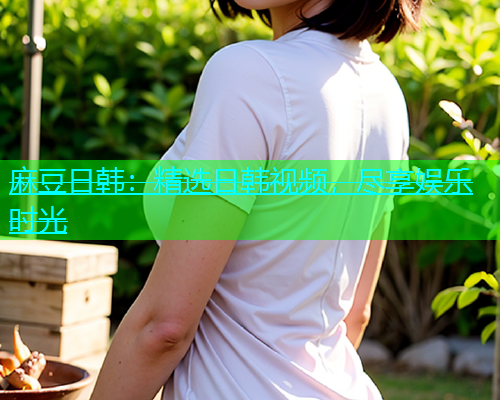 麻豆日韩：精选日韩视频，尽享娱乐时光