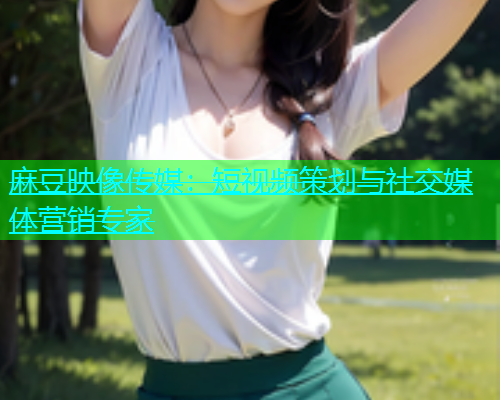 麻豆映像传媒：短视频策划与社交媒体营销专家