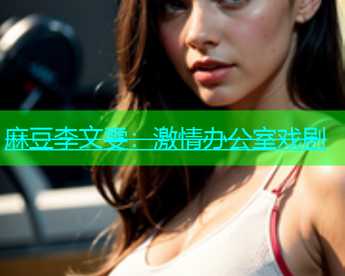 麻豆李文雯：激情办公室戏剧