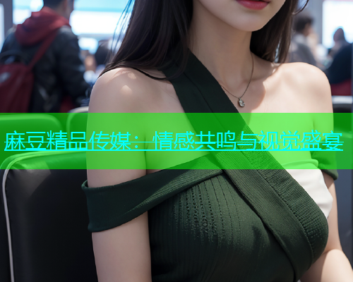 麻豆精品传媒：情感共鸣与视觉盛宴