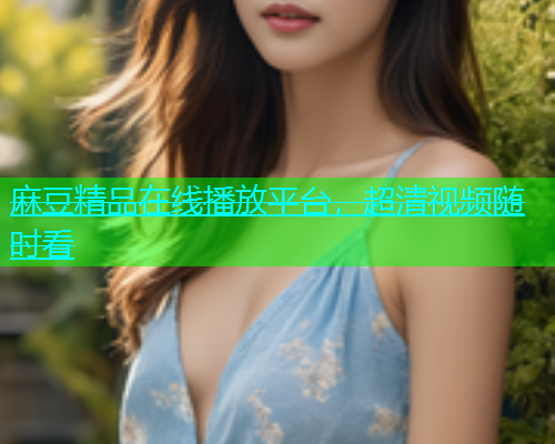 麻豆精品在线播放平台，超清视频随时看