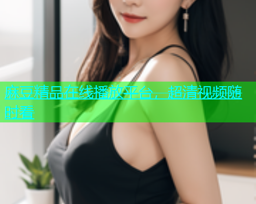 麻豆精品在线播放平台，超清视频随时看