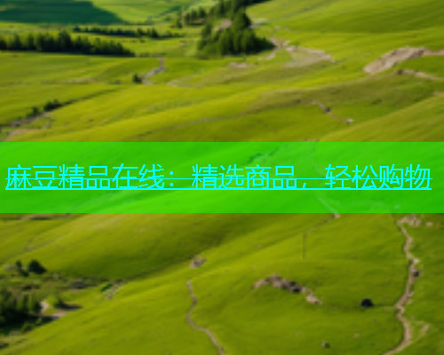 麻豆精品在线：精选商品，轻松购物