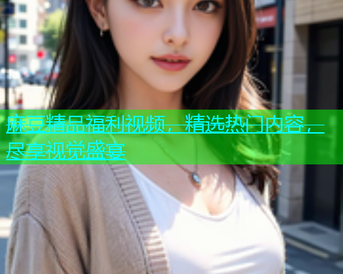 麻豆精品福利视频，精选热门内容，尽享视觉盛宴