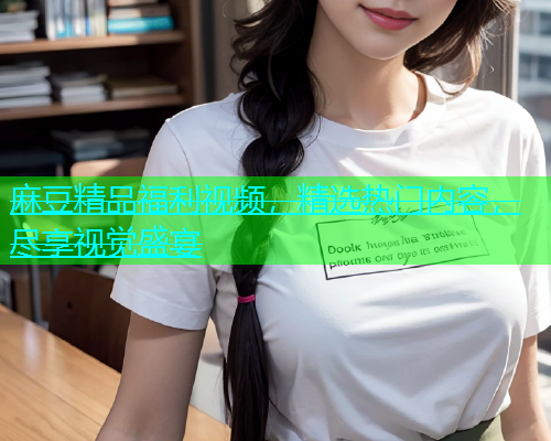 麻豆精品福利视频，精选热门内容，尽享视觉盛宴