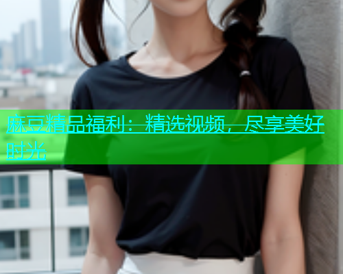 麻豆精品福利：精选视频，尽享美好时光