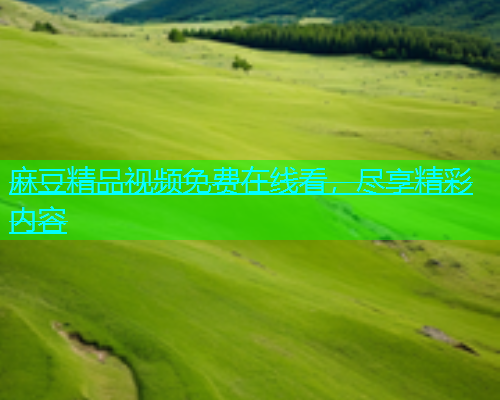 麻豆精品视频免费在线看，尽享精彩内容