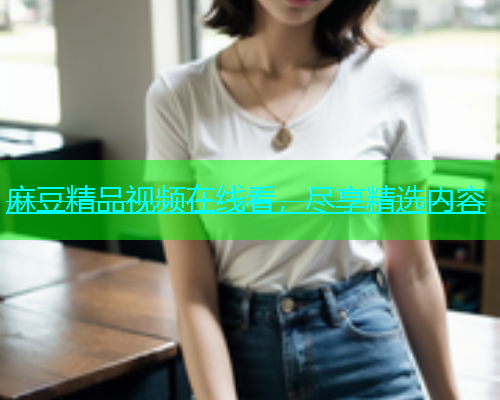 麻豆精品视频在线看，尽享精选内容