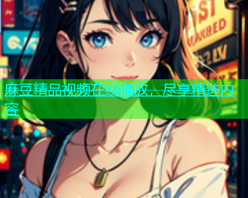 麻豆精品视频在线播放，尽享精选内容