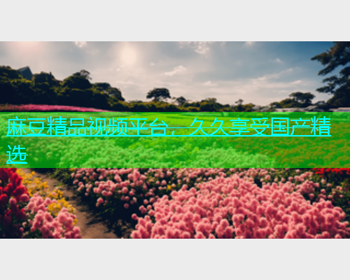 麻豆精品视频平台，久久享受国产精选