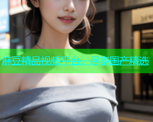 麻豆精品视频平台，尽享国产精选