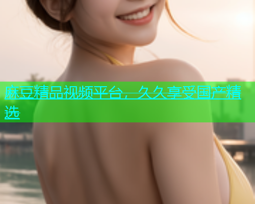 麻豆精品视频平台，久久享受国产精选
